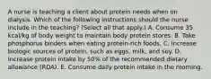 A nurse is teaching a client about protein needs when on dialysis. Which of the following instructions should the nurse include in the teaching? (Select all that apply.) A. Consume 35 kcal/kg of body weight to maintain body protein stores. B. Take phosphorus binders when eating protein-rich foods. C. Increase biologic sources of protein, such as eggs, milk, and soy. D. Increase protein intake by 50% of the recommended dietary allowance (RDA). E. Consume daily protein intake in the morning.