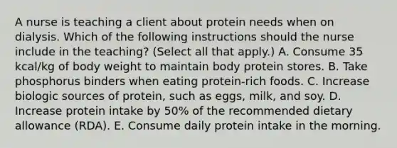 A nurse is teaching a client about protein needs when on dialysis. Which of the following instructions should the nurse include in the teaching? (Select all that apply.) A. Consume 35 kcal/kg of body weight to maintain body protein stores. B. Take phosphorus binders when eating protein-rich foods. C. Increase biologic sources of protein, such as eggs, milk, and soy. D. Increase protein intake by 50% of the recommended dietary allowance (RDA). E. Consume daily protein intake in the morning.