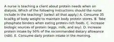 A nurse is teaching a client about protein needs when on dialysis. Which of the following instructions should the nurse include in the teaching? (select all that apply.) A. Consume 35 kcal/kg of body weight to maintain body protein stores. B. Take phosphate binders when eating protein‐rich foods. C. increase biologic sources of protein (eggs, milk, and soy). D. increase protein intake by 50% of the recommended dietary allowance (rdA). E. Consume daily protein intake in the morning.