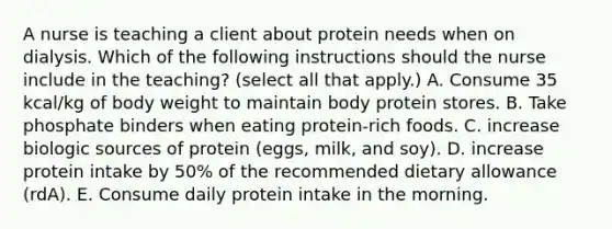 A nurse is teaching a client about protein needs when on dialysis. Which of the following instructions should the nurse include in the teaching? (select all that apply.) A. Consume 35 kcal/kg of body weight to maintain body protein stores. B. Take phosphate binders when eating protein‐rich foods. C. increase biologic sources of protein (eggs, milk, and soy). D. increase protein intake by 50% of the recommended dietary allowance (rdA). E. Consume daily protein intake in the morning.