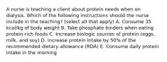 A nurse is teaching a client about protein needs when on dialysis. Which of the following instructions should the nurse include in the teaching? (select all that apply) A. Consume 35 kcal/kg of body weight B. Take phosphate binders when eating protein-rich foods C. Increase biologic sources of protein (eggs, milk, and soy) D. Increase protein intake by 50% of the recommended dietary allowance (RDA) E. Consume daily protein intake in the morning