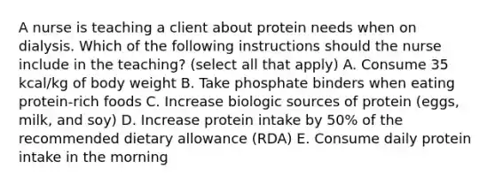 A nurse is teaching a client about protein needs when on dialysis. Which of the following instructions should the nurse include in the teaching? (select all that apply) A. Consume 35 kcal/kg of body weight B. Take phosphate binders when eating protein-rich foods C. Increase biologic sources of protein (eggs, milk, and soy) D. Increase protein intake by 50% of the recommended dietary allowance (RDA) E. Consume daily protein intake in the morning