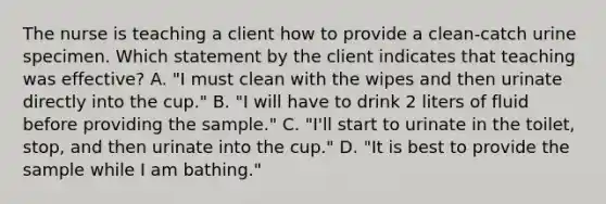 The nurse is teaching a client how to provide a clean-catch urine specimen. Which statement by the client indicates that teaching was effective? A. "I must clean with the wipes and then urinate directly into the cup." B. "I will have to drink 2 liters of fluid before providing the sample." C. "I'll start to urinate in the toilet, stop, and then urinate into the cup." D. "It is best to provide the sample while I am bathing."