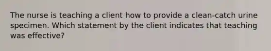 The nurse is teaching a client how to provide a clean-catch urine specimen. Which statement by the client indicates that teaching was effective?