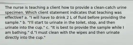 The nurse is teaching a client how to provide a clean-catch urine specimen. Which client statement indicates that teaching was effective? a. "I will have to drink 2 L of fluid before providing the sample." b. "I'll start to urinate in the toilet, stop, and then urinate into the cup." c. "It is best to provide the sample while I am bathing." d."I must clean with the wipes and then urinate directly into the cup."