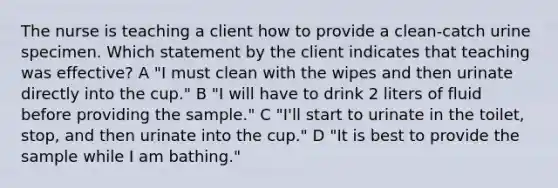 The nurse is teaching a client how to provide a clean-catch urine specimen. Which statement by the client indicates that teaching was effective? A "I must clean with the wipes and then urinate directly into the cup." B "I will have to drink 2 liters of fluid before providing the sample." C "I'll start to urinate in the toilet, stop, and then urinate into the cup." D "It is best to provide the sample while I am bathing."