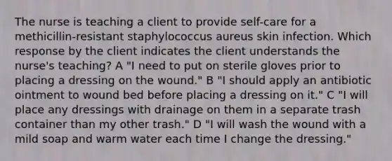 The nurse is teaching a client to provide self-care for a methicillin-resistant staphylococcus aureus skin infection. Which response by the client indicates the client understands the nurse's teaching? A "I need to put on sterile gloves prior to placing a dressing on the wound." B "I should apply an antibiotic ointment to wound bed before placing a dressing on it." C "I will place any dressings with drainage on them in a separate trash container than my other trash." D "I will wash the wound with a mild soap and warm water each time I change the dressing."