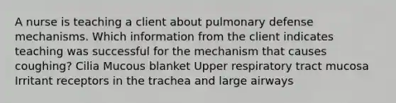 A nurse is teaching a client about pulmonary defense mechanisms. Which information from the client indicates teaching was successful for the mechanism that causes coughing? Cilia Mucous blanket Upper respiratory tract mucosa Irritant receptors in the trachea and large airways