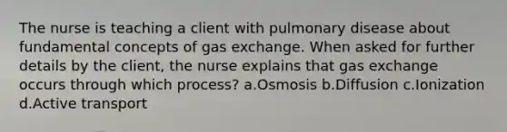 The nurse is teaching a client with pulmonary disease about fundamental concepts of <a href='https://www.questionai.com/knowledge/kU8LNOksTA-gas-exchange' class='anchor-knowledge'>gas exchange</a>. When asked for further details by the client, the nurse explains that gas exchange occurs through which process? a.Osmosis b.Diffusion c.Ionization d.Active transport