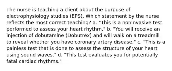 The nurse is teaching a client about the purpose of electrophysiology studies (EPS). Which statement by the nurse reflects the most correct teaching? a. "This is a noninvasive test performed to assess your heart rhythm." b. "You will receive an injection of dobutamine (Dobutrex) and will walk on a treadmill to reveal whether you have coronary artery disease." c. "This is a painless test that is done to assess the structure of your heart using sound waves." d. "This test evaluates you for potentially fatal cardiac rhythms."