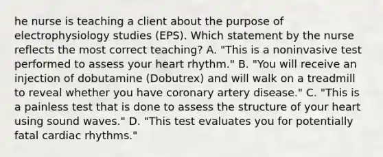 he nurse is teaching a client about the purpose of electrophysiology studies (EPS). Which statement by the nurse reflects the most correct teaching? A. "This is a noninvasive test performed to assess your heart rhythm." B. "You will receive an injection of dobutamine (Dobutrex) and will walk on a treadmill to reveal whether you have coronary artery disease." C. "This is a painless test that is done to assess the structure of your heart using sound waves." D. "This test evaluates you for potentially fatal cardiac rhythms."