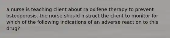 a nurse is teaching client about raloxifene therapy to prevent osteoporosis. the nurse should instruct the client to monitor for which of the following indications of an adverse reaction to this drug?