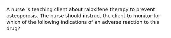 A nurse is teaching client about raloxifene therapy to prevent osteoporosis. The nurse should instruct the client to monitor for which of the following indications of an adverse reaction to this drug?