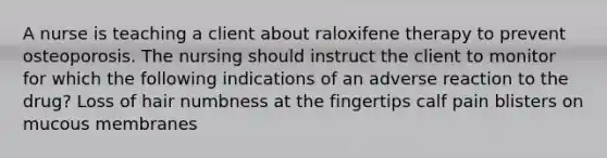 A nurse is teaching a client about raloxifene therapy to prevent osteoporosis. The nursing should instruct the client to monitor for which the following indications of an adverse reaction to the drug? Loss of hair numbness at the fingertips calf pain blisters on mucous membranes