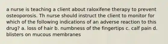 a nurse is teaching a client about raloxifene therapy to prevent osteoporosis. Th nurse should instruct the client to monitor for which of the following indications of an adverse reaction to this drug? a. loss of hair b. numbness of the fingertips c. calf pain d. blisters on mucous membranes