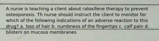 A nurse is teaching a client about raloxifene therapy to prevent osteoporosis. Th nurse should instruct the client to monitor for which of the following indications of an adverse reaction to this drug? a. loss of hair b. numbness of the fingertips c. calf pain d. blisters on mucous membranes