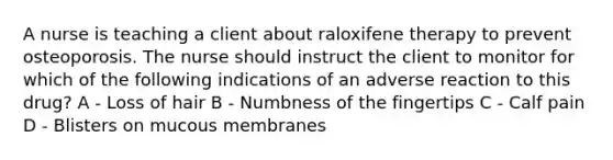 A nurse is teaching a client about raloxifene therapy to prevent osteoporosis. The nurse should instruct the client to monitor for which of the following indications of an adverse reaction to this drug? A - Loss of hair B - Numbness of the fingertips C - Calf pain D - Blisters on mucous membranes