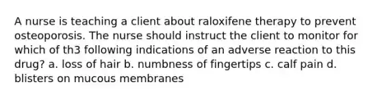 A nurse is teaching a client about raloxifene therapy to prevent osteoporosis. The nurse should instruct the client to monitor for which of th3 following indications of an adverse reaction to this drug? a. loss of hair b. numbness of fingertips c. calf pain d. blisters on mucous membranes