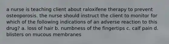 a nurse is teaching client about raloxifene therapy to prevent osteoporosis. the nurse should instruct the client to monitor for which of the following indications of an adverse reaction to this drug? a. loss of hair b. numbness of the fingertips c. calf pain d. blisters on mucous membranes