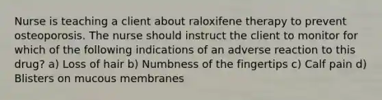 Nurse is teaching a client about raloxifene therapy to prevent osteoporosis. The nurse should instruct the client to monitor for which of the following indications of an adverse reaction to this drug? a) Loss of hair b) Numbness of the fingertips c) Calf pain d) Blisters on mucous membranes