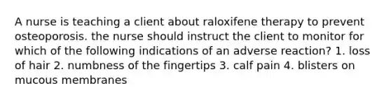 A nurse is teaching a client about raloxifene therapy to prevent osteoporosis. the nurse should instruct the client to monitor for which of the following indications of an adverse reaction? 1. loss of hair 2. numbness of the fingertips 3. calf pain 4. blisters on mucous membranes