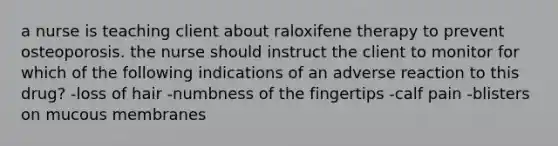 a nurse is teaching client about raloxifene therapy to prevent osteoporosis. the nurse should instruct the client to monitor for which of the following indications of an adverse reaction to this drug? -loss of hair -numbness of the fingertips -calf pain -blisters on mucous membranes