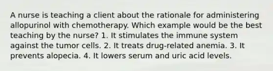 A nurse is teaching a client about the rationale for administering allopurinol with chemotherapy. Which example would be the best teaching by the nurse? 1. It stimulates the immune system against the tumor cells. 2. It treats drug-related anemia. 3. It prevents alopecia. 4. It lowers serum and uric acid levels.