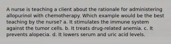 A nurse is teaching a client about the rationale for administering allopurinol with chemotherapy. Which example would be the best teaching by the nurse? a. It stimulates the immune system against the tumor cells. b. It treats drug-related anemia. c. It prevents alopecia. d. It lowers serum and uric acid levels.