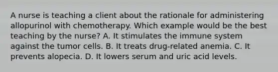 A nurse is teaching a client about the rationale for administering allopurinol with chemotherapy. Which example would be the best teaching by the nurse? A. It stimulates the immune system against the tumor cells. B. It treats drug-related anemia. C. It prevents alopecia. D. It lowers serum and uric acid levels.