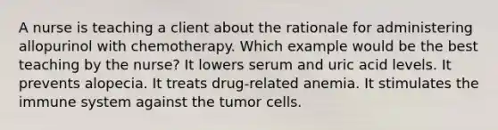 A nurse is teaching a client about the rationale for administering allopurinol with chemotherapy. Which example would be the best teaching by the nurse? It lowers serum and uric acid levels. It prevents alopecia. It treats drug-related anemia. It stimulates the immune system against the tumor cells.