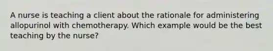 A nurse is teaching a client about the rationale for administering allopurinol with chemotherapy. Which example would be the best teaching by the nurse?