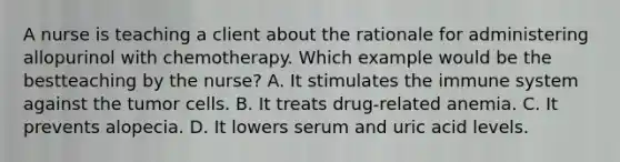 A nurse is teaching a client about the rationale for administering allopurinol with chemotherapy. Which example would be the bestteaching by the nurse? A. It stimulates the immune system against the tumor cells. B. It treats drug-related anemia. C. It prevents alopecia. D. It lowers serum and uric acid levels.