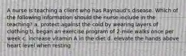 A nurse is teaching a client who has Raynaud's disease. Which of the following information should the nurse include in the teaching? a. protect against the cold by wearing layers of clothing b. began an exercise program of 2-mile walks once per week c. increase vitamin A in the diet d. elevate the hands above heart level when resting