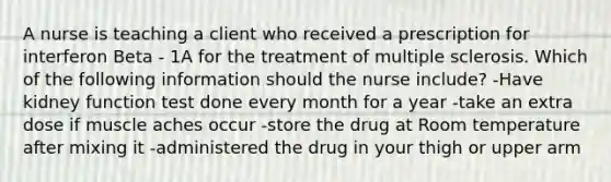 A nurse is teaching a client who received a prescription for interferon Beta - 1A for the treatment of multiple sclerosis. Which of the following information should the nurse include? -Have kidney function test done every month for a year -take an extra dose if muscle aches occur -store the drug at Room temperature after mixing it -administered the drug in your thigh or upper arm