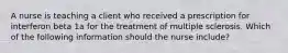 A nurse is teaching a client who received a prescription for interferon beta 1a for the treatment of multiple sclerosis. Which of the following information should the nurse include?