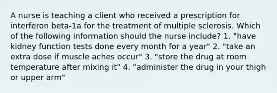 A nurse is teaching a client who received a prescription for interferon beta-1a for the treatment of multiple sclerosis. Which of the following information should the nurse include? 1. "have kidney function tests done every month for a year" 2. "take an extra dose if muscle aches occur" 3. "store the drug at room temperature after mixing it" 4. "administer the drug in your thigh or upper arm"