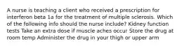 A nurse is teaching a client who received a prescription for interferon beta 1a for the treatment of multiple sclerosis. Which of the following info should the nurse include? Kidney function tests Take an extra dose if muscle aches occur Store the drug at room temp Administer the drug in your thigh or upper arm