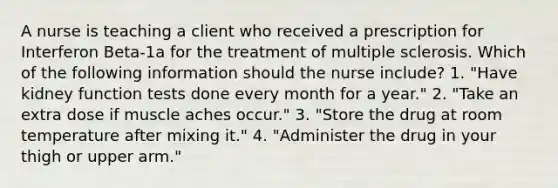 A nurse is teaching a client who received a prescription for Interferon Beta-1a for the treatment of multiple sclerosis. Which of the following information should the nurse include? 1. "Have kidney function tests done every month for a year." 2. "Take an extra dose if muscle aches occur." 3. "Store the drug at room temperature after mixing it." 4. "Administer the drug in your thigh or upper arm."