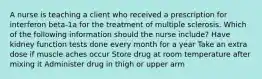 A nurse is teaching a client who received a prescription for interferon beta-1a for the treatment of multiple sclerosis. Which of the following information should the nurse include? Have kidney function tests done every month for a year Take an extra dose if muscle aches occur Store drug at room temperature after mixing it Administer drug in thigh or upper arm