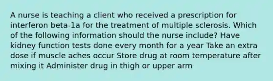 A nurse is teaching a client who received a prescription for interferon beta-1a for the treatment of multiple sclerosis. Which of the following information should the nurse include? Have kidney function tests done every month for a year Take an extra dose if muscle aches occur Store drug at room temperature after mixing it Administer drug in thigh or upper arm