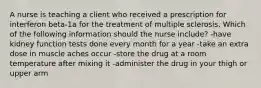 A nurse is teaching a client who received a prescription for interferon beta-1a for the treatment of multiple sclerosis. Which of the following information should the nurse include? -have kidney function tests done every month for a year -take an extra dose in muscle aches occur -store the drug at a room temperature after mixing it -administer the drug in your thigh or upper arm