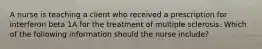 A nurse is teaching a client who received a prescription for interferon beta 1A for the treatment of multiple sclerosis. Which of the following information should the nurse include?