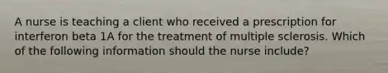 A nurse is teaching a client who received a prescription for interferon beta 1A for the treatment of multiple sclerosis. Which of the following information should the nurse include?