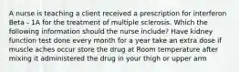 A nurse is teaching a client received a prescription for interferon Beta - 1A for the treatment of multiple sclerosis. Which the following information should the nurse include? Have kidney function test done every month for a year take an extra dose if muscle aches occur store the drug at Room temperature after mixing it administered the drug in your thigh or upper arm