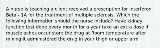 A nurse is teaching a client received a prescription for interferon Beta - 1A for the treatment of multiple sclerosis. Which the following information should the nurse include? Have kidney function test done every month for a year take an extra dose if muscle aches occur store the drug at Room temperature after mixing it administered the drug in your thigh or upper arm