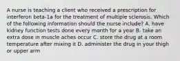 A nurse is teaching a client who received a prescription for interferon beta-1a for the treatment of multiple sclerosis. Which of the following information should the nurse include? A. have kidney function tests done every month for a year B. take an extra dose in muscle aches occur C. store the drug at a room temperature after mixing it D. administer the drug in your thigh or upper arm