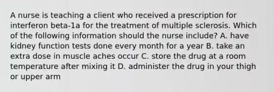 A nurse is teaching a client who received a prescription for interferon beta-1a for the treatment of multiple sclerosis. Which of the following information should the nurse include? A. have kidney function tests done every month for a year B. take an extra dose in muscle aches occur C. store the drug at a room temperature after mixing it D. administer the drug in your thigh or upper arm