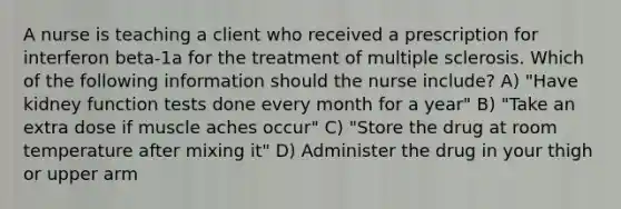 A nurse is teaching a client who received a prescription for interferon beta-1a for the treatment of multiple sclerosis. Which of the following information should the nurse include? A) "Have kidney function tests done every month for a year" B) "Take an extra dose if muscle aches occur" C) "Store the drug at room temperature after mixing it" D) Administer the drug in your thigh or upper arm