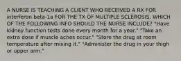 A NURSE IS TEACHING A CLIENT WHO RECEIVED A RX FOR interferon beta-1a FOR THE TX OF MULTIPLE SCLEROSIS. WHICH OF THE FOLLOWING INFO SHOULD THE NURSE INCLUDE? "Have kidney function tests done every month for a year." "Take an extra dose if muscle aches occur." "Store the drug at room temperature after mixing it." "Administer the drug in your thigh or upper arm."