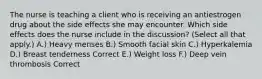 The nurse is teaching a client who is receiving an antiestrogen drug about the side effects she may encounter. Which side effects does the nurse include in the discussion? (Select all that apply.) A.) Heavy menses B.) Smooth facial skin C.) Hyperkalemia D.) Breast tenderness Correct E.) Weight loss F.) Deep vein thrombosis Correct